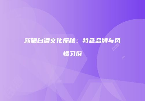 新疆白酒文化探秘：特色品牌与风情习俗