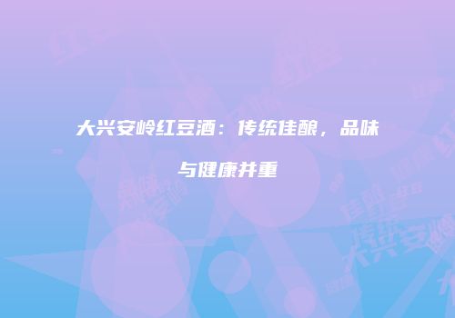 大兴安岭红豆酒：传统佳酿，品味与健康并重