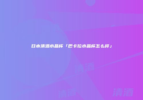 日本清酒水晶杯「巴卡拉水晶杯怎么样」