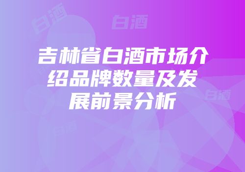 吉林省白酒市场介绍品牌数量及发展前景分析