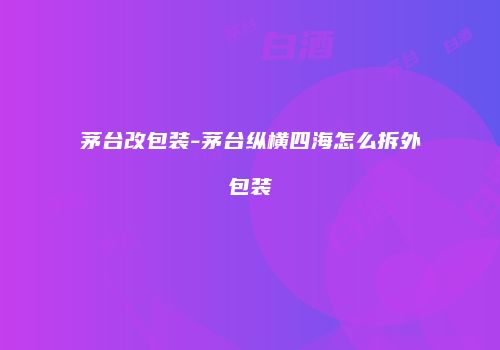 茅台改包装-茅台纵横四海怎么拆外包装