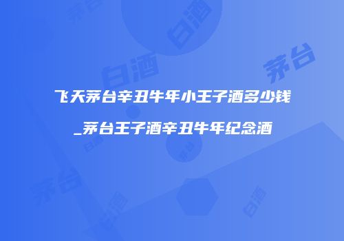 飞天茅台辛丑牛年小王子酒多少钱_茅台王子酒辛丑牛年纪念酒