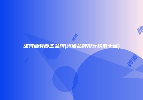 甜啤酒有哪些品牌(啤酒品牌排行榜前十名)