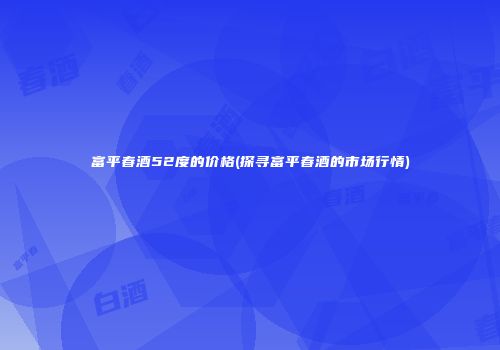 富平春酒52度的价格(探寻富平春酒的市场行情)
