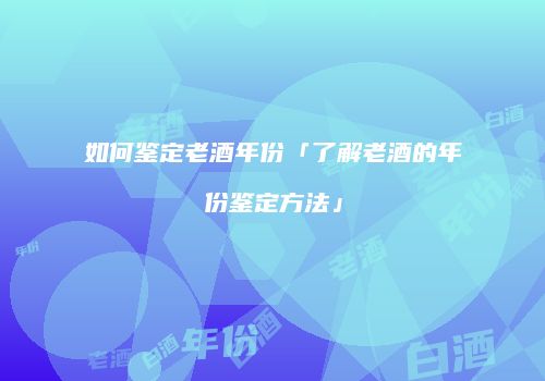 如何鉴定老酒年份「了解老酒的年份鉴定方法」