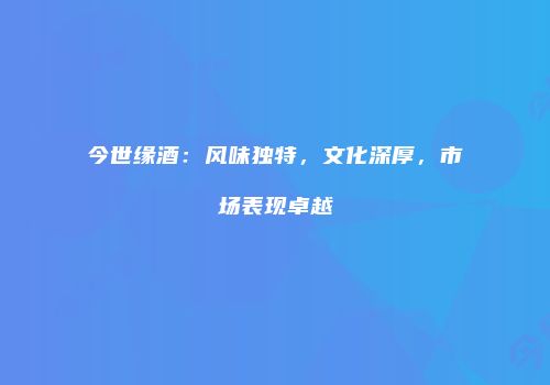 今世缘酒：风味独特，文化深厚，市场表现卓越