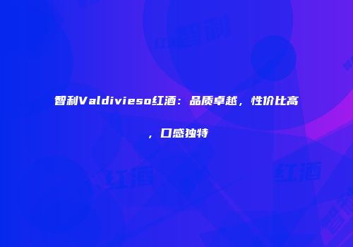 智利Valdivieso红酒：品质卓越，性价比高，口感独特
