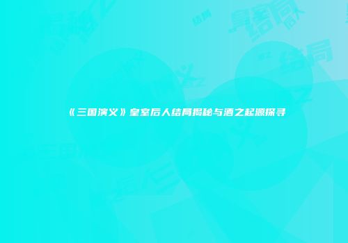 《三国演义》皇室后人结局揭秘与酒之起源探寻