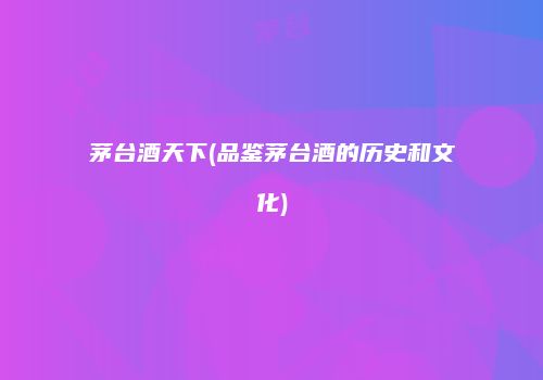 茅台酒天下(品鉴茅台酒的历史和文化)