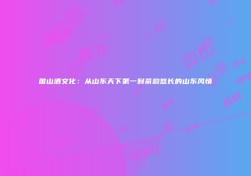 国山酒文化：从山东天下第一到茶韵悠长的山东风情