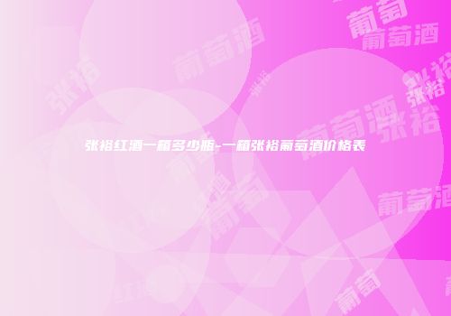 张裕红酒一箱多少瓶-一箱张裕葡萄酒价格表