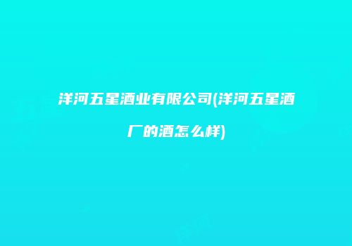 洋河五星酒业有限公司(洋河五星酒厂的酒怎么样)