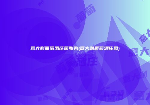 意大利葡萄酒庄园收购(意大利葡萄酒庄园)