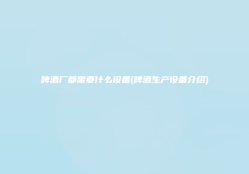 啤酒厂都需要什么设备(啤酒生产设备介绍)