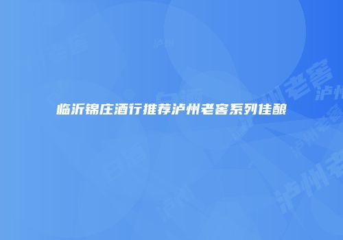 临沂锦庄酒行推荐泸州老窖系列佳酿