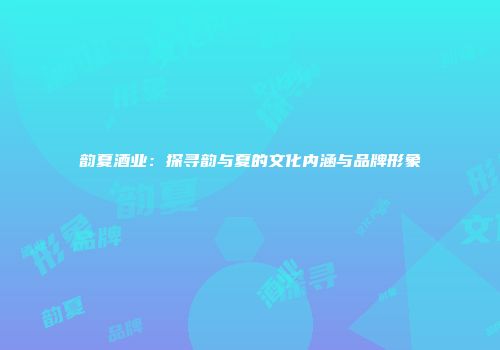 韵夏酒业：探寻韵与夏的文化内涵与品牌形象