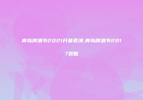 青岛啤酒节2021开幕表演,青岛啤酒节2017观看