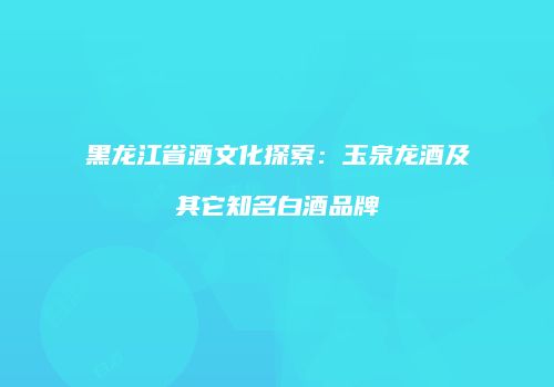 黑龙江省酒文化探索：玉泉龙酒及其它知名白酒品牌