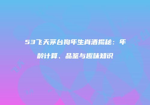 53飞天茅台狗年生肖酒揭秘：年龄计算、品鉴与趣味知识