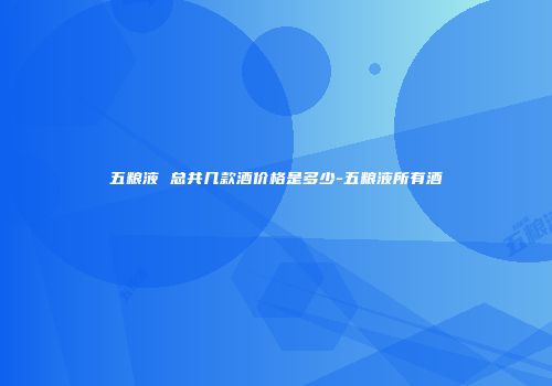 五粮液 总共几款酒价格是多少-五粮液所有酒