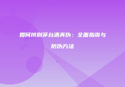 如何辨别茅台酒真伪：全面指南与防伪方法