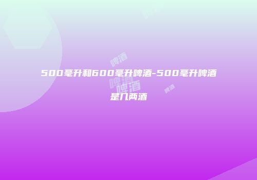 500毫升和600毫升啤酒-500毫升啤酒是几两酒