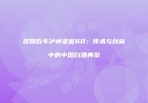 昆明百年泸州老窖60：传承与创新中的中国白酒典范