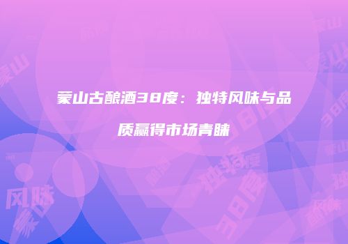 蒙山古酿酒38度：独特风味与品质赢得市场青睐