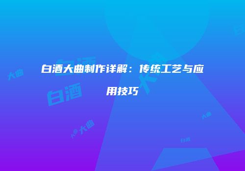 白酒大曲制作详解：传统工艺与应用技巧