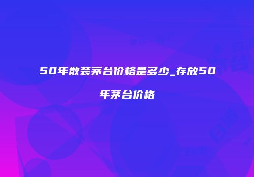 50年散装茅台价格是多少_存放50年茅台价格