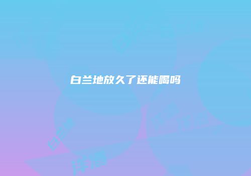 白兰地放久了还能喝吗