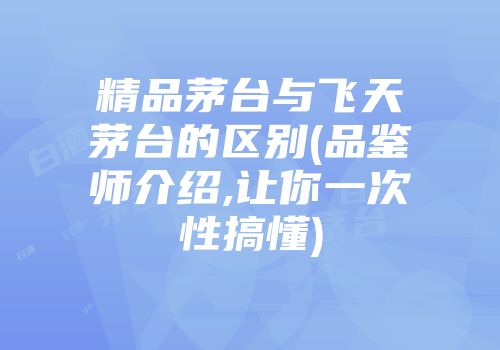 精品茅台与飞天茅台的区别(品鉴师介绍,让你一次性搞懂)