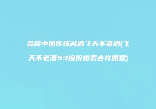 品尝中国传统名酒飞天不老酒(飞天不老酒53度价格表吉祥如意)