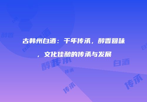 古韩州白酒：千年传承，醇香回味，文化佳酿的传承与发展