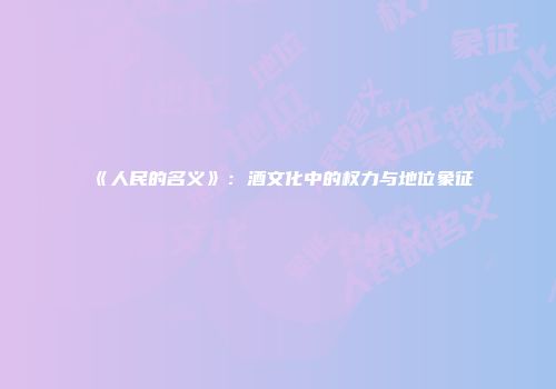 《人民的名义》：酒文化中的权力与地位象征