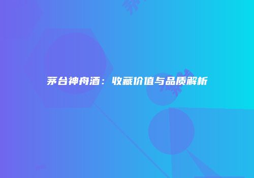 茅台神舟酒：收藏价值与品质解析