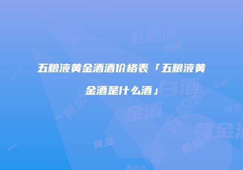 五粮液黄金酒酒价格表「五粮液黄金酒是什么酒」
