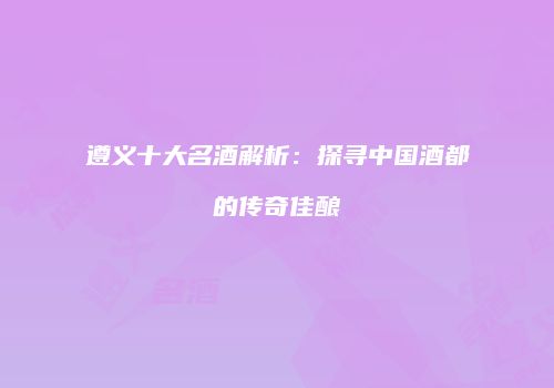 遵义十大名酒解析：探寻中国酒都的传奇佳酿