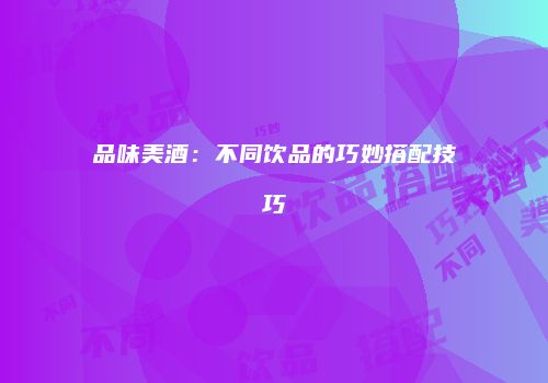品味美酒：不同饮品的巧妙搭配技巧