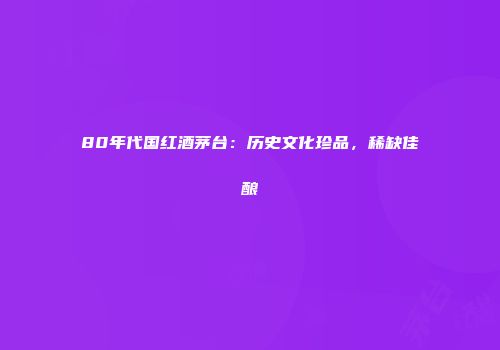 80年代国红酒茅台：历史文化珍品，稀缺佳酿