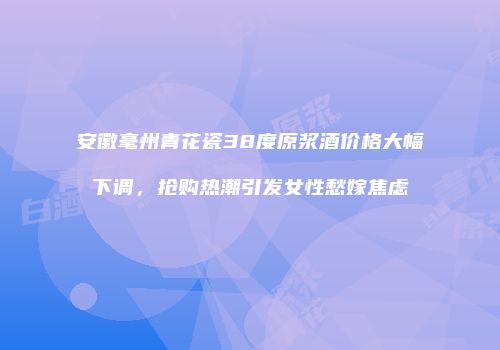 安徽毫州青花瓷38度原浆酒价格大幅下调，抢购热潮引发女性愁嫁焦虑