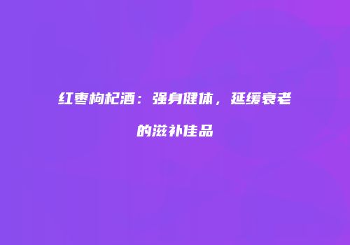 红枣枸杞酒：强身健体，延缓衰老的滋补佳品