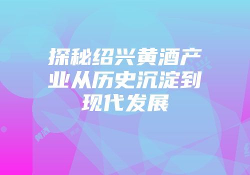 探秘绍兴黄酒产业从历史沉淀到现代发展