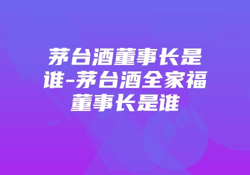 茅台酒董事长是谁-茅台酒全家福董事长是谁