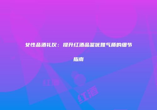 女性品酒礼仪：提升红酒品鉴优雅气质的细节指南