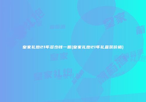 皇家礼炮21年多少钱一瓶(皇家礼炮21年礼盒装价格)