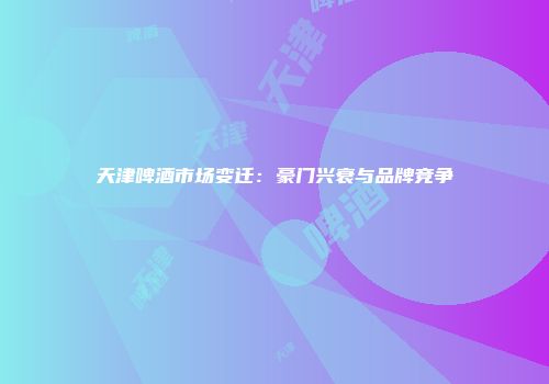 天津啤酒市场变迁：豪门兴衰与品牌竞争