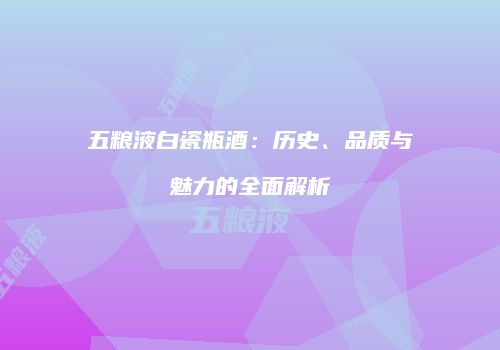 五粮液白瓷瓶酒：历史、品质与魅力的全面解析