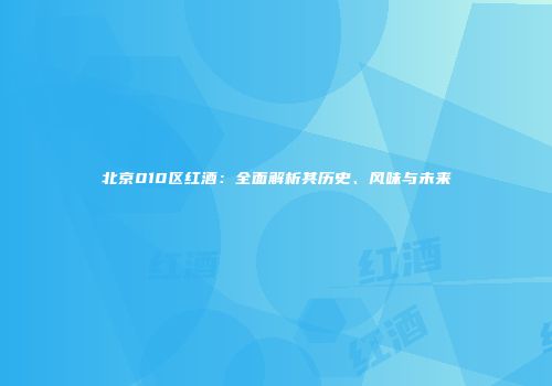 北京010区红酒：全面解析其历史、风味与未来