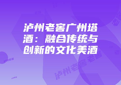 泸州老窖广州塔酒：融合传统与创新的文化美酒